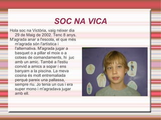 SOC NA VICA Hola soc na Victòria, vaig néixer dia 29 de Maig de 2002. Tenc 8 anys. M'agrada anar a l'escola, el que més m'agrada són l'artística i l'alternativa. M'agrada jugar a basquet o a pillar el moix o a cotxes de comandaments, hi  juc amb un amic. També a l'estiu convid a amics a sopar i ens banyam a la piscina. La meva cosina és molt entremaliada perquè pareix una pallassa, sempre riu. Jo tenia un cus i era super mono i m'agradava jugar amb ell. 