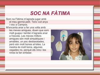 SOC NA FÀTIMA Som na Fàtima m'agrada jugar amb el meu germà petit. Tenc vuit anys i visc a Campos.  M'encanta anar a fer una volta amb les meves amigues, diuen que som molt guapa i també m'agrada anar a l'escola. Les meves millors amigues són molt simpàtiques i amables, un poc desbaratades, però són molt bones al·lotes. La mestra és molt bona, algunes vegades no, perquè els nins i les nines la fan enfadar. 