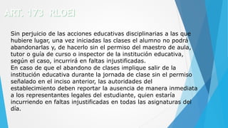 Sin perjuicio de las acciones educativas disciplinarias a las que
hubiere lugar, una vez iniciadas las clases el alumno no podrá
abandonarlas y, de hacerlo sin el permiso del maestro de aula,
tutor o guía de curso o inspector de la institución educativa,
según el caso, incurrirá en faltas injustificadas.
En caso de que el abandono de clases implique salir de la
institución educativa durante la jornada de clase sin el permiso
señalado en el inciso anterior, las autoridades del
establecimiento deben reportar la ausencia de manera inmediata
a los representantes legales del estudiante, quien estaría
incurriendo en faltas injustificadas en todas las asignaturas del
día.
 
