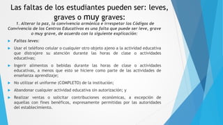 Las faltas de los estudiantes pueden ser: leves,
graves o muy graves:
1. Alterar la paz, la convivencia armónica e irrespetar los Códigos de
Convivencia de los Centros Educativos es una falta que puede ser leve, grave
o muy grave, de acuerdo con la siguiente explicación:
 Faltas leves:
 Usar el teléfono celular o cualquier otro objeto ajeno a la actividad educativa
que distrajere su atención durante las horas de clase o actividades
educativas;
 Ingerir alimentos o bebidas durante las horas de clase o actividades
educativas, a menos que esto se hiciere como parte de las actividades de
enseñanza aprendizaje;
 No utilizar el uniforme (COMPLETO) de la institución;
 Abandonar cualquier actividad educativa sin autorización; y
 Realizar ventas o solicitar contribuciones económicas, a excepción de
aquellas con fines benéficos, expresamente permitidas por las autoridades
del establecimiento.
 