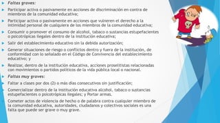  Faltas graves:
 Participar activa o pasivamente en acciones de discriminación en contra de
miembros de la comunidad educativa;
 Participar activa o pasivamente en acciones que vulneren el derecho a la
intimidad personal de cualquiera de los miembros de la comunidad educativa;
 Consumir o promover el consumo de alcohol, tabaco o sustancias estupefacientes
o psicotrópicas ilegales dentro de la institución educativa;
 Salir del establecimiento educativo sin la debida autorización;
 Generar situaciones de riesgo o conflictos dentro y fuera de la institución, de
conformidad con lo señalado en el Código de Convivencia del establecimiento
educativo; y
 Realizar, dentro de la institución educativa, acciones proselitistas relacionadas
con movimientos o partidos políticos de la vida pública local o nacional.
 Faltas muy graves:
 Faltar a clases por dos (2) o más días consecutivos sin justificación;
 Comercializar dentro de la institución educativa alcohol, tabaco o sustancias
estupefacientes o psicotrópicas ilegales; y Portar armas.
 Cometer actos de violencia de hecho o de palabra contra cualquier miembro de
la comunidad educativa, autoridades, ciudadanos y colectivos sociales es una
falta que puede ser grave o muy grave.
 