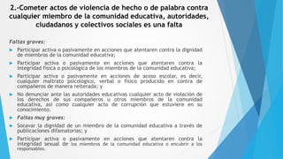2.-Cometer actos de violencia de hecho o de palabra contra
cualquier miembro de la comunidad educativa, autoridades,
ciudadanos y colectivos sociales es una falta
Faltas graves:
 Participar activa o pasivamente en acciones que atentaren contra la dignidad
de miembros de la comunidad educativa;
 Participar activa o pasivamente en acciones que atentaren contra la
integridad física o psicológica de los miembros de la comunidad educativa;
 Participar activa o pasivamente en acciones de acoso escolar, es decir,
cualquier maltrato psicológico, verbal o físico producido en contra de
compañeros de manera reiterada; y
 No denunciar ante las autoridades educativas cualquier acto de violación de
los derechos de sus compañeros u otros miembros de la comunidad
educativa, así como cualquier acto de corrupción que estuviere en su
conocimiento.
 Faltas muy graves:
 Socavar la dignidad de un miembro de la comunidad educativa a través de
publicaciones difamatorias; y
 Participar activa o pasivamente en acciones que atentaren contra la
integridad sexual de los miembros de la comunidad educativa o encubrir a los
responsables.
 