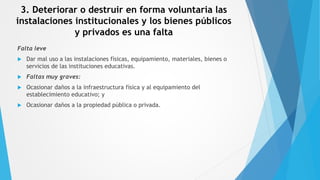 3. Deteriorar o destruir en forma voluntaria las
instalaciones institucionales y los bienes públicos
y privados es una falta
Falta leve
 Dar mal uso a las instalaciones físicas, equipamiento, materiales, bienes o
servicios de las instituciones educativas.
 Faltas muy graves:
 Ocasionar daños a la infraestructura física y al equipamiento del
establecimiento educativo; y
 Ocasionar daños a la propiedad pública o privada.
 