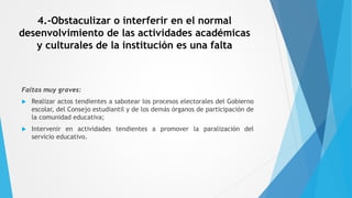 4.-Obstaculizar o interferir en el normal
desenvolvimiento de las actividades académicas
y culturales de la institución es una falta
Faltas muy graves:
 Realizar actos tendientes a sabotear los procesos electorales del Gobierno
escolar, del Consejo estudiantil y de los demás órganos de participación de
la comunidad educativa;
 Intervenir en actividades tendientes a promover la paralización del
servicio educativo.
 