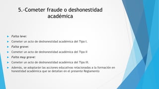 5.-Cometer fraude o deshonestidad
académica
 Falta leve:
 Cometer un acto de deshonestidad académica del Tipo I.
 Falta grave:
 Cometer un acto de deshonestidad académica del Tipo II
 Falta muy grave:
 Cometer un acto de deshonestidad académica del Tipo III.
 Además, se adoptarán las acciones educativas relacionadas a la formación en
honestidad académica que se detallan en el presente Reglamento
 