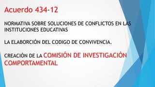 Acuerdo 434-12
NORMATIVA SOBRE SOLUCIONES DE CONFLICTOS EN LAS
INSTITUCIONES EDUCATIVAS
LA ELABORCIÓN DEL CODIGO DE CONVIVENCIA.
CREACIÓN DE LA COMISIÓN DE INVESTIGACIÓN
COMPORTAMENTAL
 