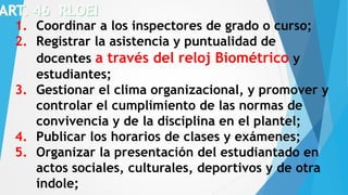 1. Coordinar a los inspectores de grado o curso;
2. Registrar la asistencia y puntualidad de
docentes a través del reloj Biométrico y
estudiantes;
3. Gestionar el clima organizacional, y promover y
controlar el cumplimiento de las normas de
convivencia y de la disciplina en el plantel;
4. Publicar los horarios de clases y exámenes;
5. Organizar la presentación del estudiantado en
actos sociales, culturales, deportivos y de otra
índole;
 