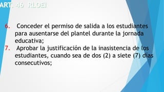 6. Conceder el permiso de salida a los estudiantes
para ausentarse del plantel durante la jornada
educativa;
7. Aprobar la justificación de la inasistencia de los
estudiantes, cuando sea de dos (2) a siete (7) días
consecutivos;
 