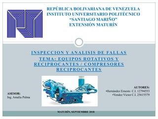 INSPECCION Y ANALISIS DE FALLAS
TEMA: EQUIPOS ROTATIVOS Y
REPÚBLICA BOLIVARIANA DE VENEZUELA
INSTITUTO UNIVERSITARIO POLITÉCNICO
“SANTIAGO MARIÑO”
EXTENSIÓN MATURÍN
TEMA: EQUIPOS ROTATIVOS Y
RECIPROCANTES / COMPRESORES
RECIPROCANTES
ASESOR:
Ing. Amalia Palma
AUTORES:
•Hernández Ernesto C.I. 12794553
•Yendez Víctor C.I. 25615579
MATURÍN, SEPTIEMBRE 2018
 