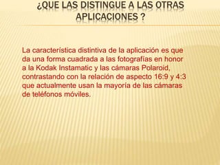 ¿QUE LAS DISTINGUE A LAS OTRAS
APLICACIONES ?
La característica distintiva de la aplicación es que
da una forma cuadrada a las fotografías en honor
a la Kodak Instamatic y las cámaras Polaroid,
contrastando con la relación de aspecto 16:9 y 4:3
que actualmente usan la mayoría de las cámaras
de teléfonos móviles.
 