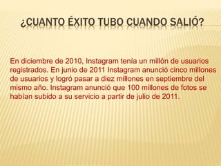 ¿CUANTO ÉXITO TUBO CUANDO SALIÓ?
En diciembre de 2010, Instagram tenía un millón de usuarios
registrados. En junio de 2011 Instagram anunció cinco millones
de usuarios y logró pasar a diez millones en septiembre del
mismo año. Instagram anunció que 100 millones de fotos se
habían subido a su servicio a partir de julio de 2011.
 