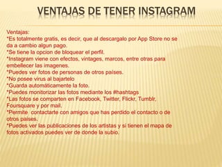 VENTAJAS DE TENER INSTAGRAM
Ventajas:
*Es totalmente gratis, es decir, que al descargalo por App Store no se
da a cambio algun pago.
*Se tiene la opcion de bloquear el perfil.
*Instagram viene con efectos, vintages, marcos, entre otras para
embellecer las imagenes.
*Puedes ver fotos de personas de otros países.
*No posee virus al bajartelo
*Guarda automáticamente la foto.
*Puedes monitorizar las fotos mediante los #hashtags
*Las fotos se comparten en Facebook, Twitter, Flickr, Tumblr,
Foursquare y por mail.
*Permite contactarte con amigos que has perdido el contacto o de
otros paises.
*Puedes ver las publicaciones de los artistas y si tienen el mapa de
fotos activados puedes ver de donde la subio.
 