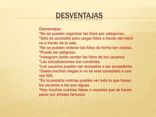 DESVENTAJAS
Desventajas:
*No se pueden organizar las fotos por categorías.
*Solo es accesible para cargar fotos a través del móvil
no a través de la web.
*No se pueden ordenar las fotos de forma tan vistosa.
*Puede ser peligroso.
*Instagram podia vender las fotos de los usuarios.
*Las actualizaciones son constntes.
*Los usuarios pueden ser acosados o ser acosadores.
*Gasta muchos megas si no se esta conectado a una
red Wifi.
*En la pestaña noticias puedes ver todo lo que hacen
los usuarios a los que sigues.
*Hay muchas cuentas falsas o usuarios que se hacen
pasar por artistas famosos
 