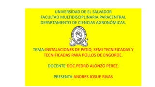 UNIVERSIDAD DE EL SALVADOR
FACULTAD MULTIDISCIPLINARIA PARACENTRAL
DEPARTAMENTO DE CIENCIAS AGRONÓMICAS.
TEMA:INSTALACIONES DE PATIO, SEMI TECNIFICADAS Y
TECNIFICADAS PARA POLLOS DE ENGORDE.
DOCENTE:DOC.PEDRO ALONZO PEREZ.
PRESENTA:ANDRES JOSUE RIVAS
 