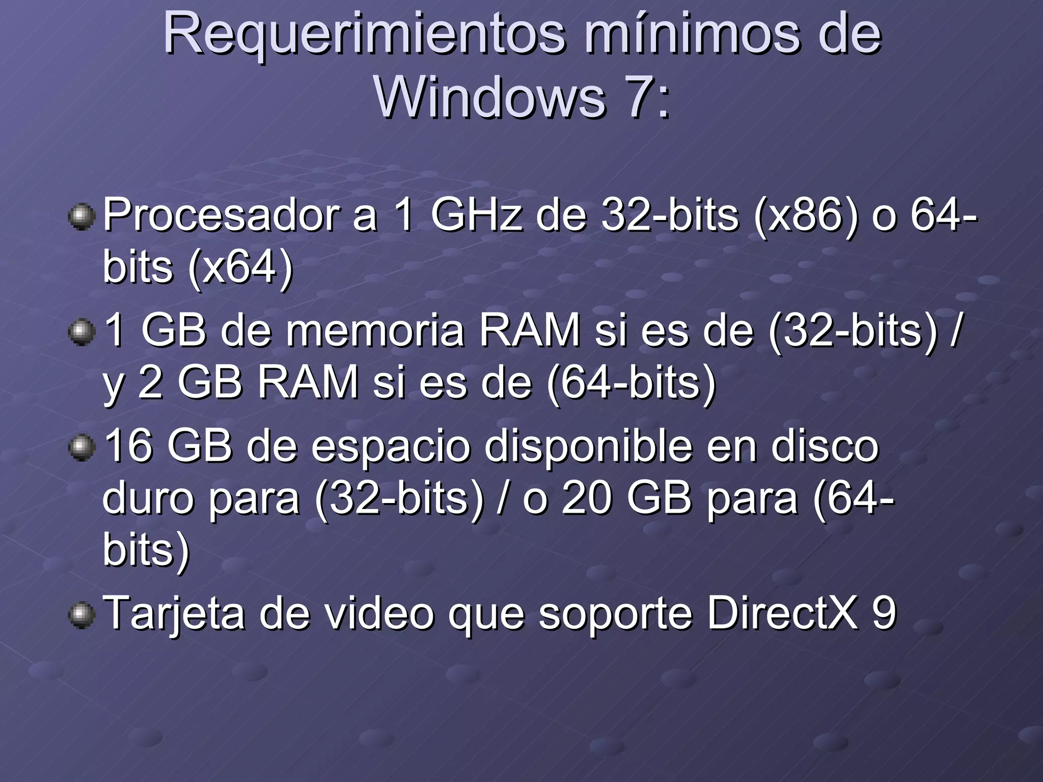 Requerimientos mínimos de Windows 7: Procesador a 1 GHz de 32-bits (x86) o 64-bits (x64) 1 GB de memoria RAM si es de (32-bits) / y 2 GB RAM si es de (64-bits) 16 GB de espacio disponible en disco duro para (32-bits) / o 20 GB para (64-bits) Tarjeta de video que soporte DirectX 9 