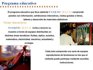 Programa educativo Cada área comprende una serie de equipos reproductores de fenómenos en los que el visitante puede participar mediante sencillas instrucciones. PUERTO CIENCIA   invita a recorrer su muestra a través de equipos distribuidos en distintas áreas temáticas: fluidos, óptica, acústica, matemática, electricidad, mecánica, actualidad y ecología.  Visitas interactivas El programa educativo que lleva adelante  PUERTO CIENCIA   comprende  paneles con información,   exhibiciones interactivas,  visitas guiadas o libres, talleres y desarrollo de materiales didácticos. ........................ 