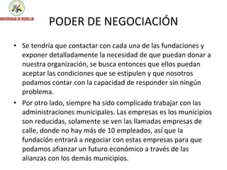 PODER DE NEGOCIACIÓN Se tendría que contactar con cada una de las fundaciones y exponer detalladamente la necesidad de que puedan donar a nuestra organización, se busca entonces que ellos puedan aceptar las condiciones que se estipulen y que nosotros podamos contar con la capacidad de responder sin ningún problema. Por otro lado, siempre ha sido complicado trabajar con las administraciones municipales. Las empresas es los municipios son reducidas, solamente se ven las llamadas empresas de calle, donde no hay más de 10 empleados, así que la fundación entrará a negociar con estas empresas para que podamos afianzar un futuro económico a través de las alianzas con los demás municipios. 
