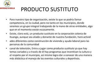 PRODUCTO SUSTITUTO Para nuestro tipo de organización, existe lo que se podría llamar competencia, en la ciudad, pero no tanto en los municipios, donde seremos un grupo integral trabajando de la mano de otras entidades, algo que en el momento existe escasamente.  Existe, claro está, un producto sustituto en la corporación colonia de Ituango, aunque sea aliado y donante de nuestra fundación, hará activid ades diferentes como construcción de vivienda y ayuda laboral para las personas de la comunidad canal de televisión, Entra a jugar como producto sustituto ya que hay temas variados y a través de él hay programas que incentivan la cultura y el respeto por el municipio, así mismo logra dar a conocer de una manera más didáctica el manejo de los eventos culturales y deportivos. 