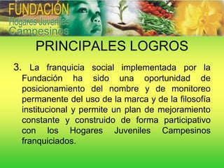 PRINCIPALES LOGROS
3. La franquicia social implementada por la
 Fundación ha sido una oportunidad de
 posicionamiento del nombre y de monitoreo
 permanente del uso de la marca y de la filosofía
 institucional y permite un plan de mejoramiento
 constante y construido de forma participativo
 con los Hogares Juveniles Campesinos
 franquiciados.
 