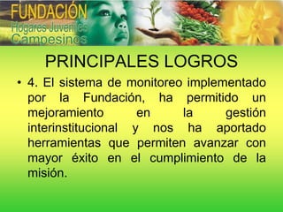 PRINCIPALES LOGROS
• 4. El sistema de monitoreo implementado
  por la Fundación, ha permitido un
  mejoramiento        en    la     gestión
  interinstitucional y nos ha aportado
  herramientas que permiten avanzar con
  mayor éxito en el cumplimiento de la
  misión.
 
