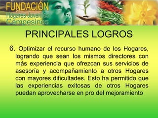 PRINCIPALES LOGROS
6. Optimizar el recurso humano de los Hogares,
 logrando que sean los mismos directores con
 más experiencia que ofrezcan sus servicios de
 asesoría y acompañamiento a otros Hogares
 con mayores dificultades. Esto ha permitido que
 las experiencias exitosas de otros Hogares
 puedan aprovecharse en pro del mejoramiento
 