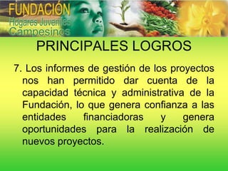 PRINCIPALES LOGROS
7. Los informes de gestión de los proyectos
  nos han permitido dar cuenta de la
  capacidad técnica y administrativa de la
  Fundación, lo que genera confianza a las
  entidades    financiadoras    y    genera
  oportunidades para la realización de
  nuevos proyectos.
 