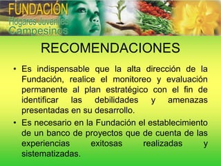 RECOMENDACIONES
• Es indispensable que la alta dirección de la
  Fundación, realice el monitoreo y evaluación
  permanente al plan estratégico con el fin de
  identificar las debilidades y amenazas
  presentadas en su desarrollo.
• Es necesario en la Fundación el establecimiento
  de un banco de proyectos que de cuenta de las
  experiencias      exitosas    realizadas      y
  sistematizadas.
 