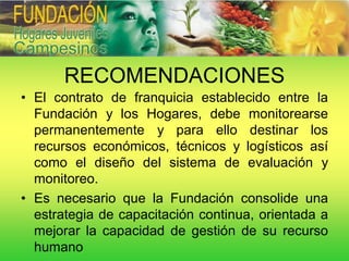 RECOMENDACIONES
• El contrato de franquicia establecido entre la
  Fundación y los Hogares, debe monitorearse
  permanentemente y para ello destinar los
  recursos económicos, técnicos y logísticos así
  como el diseño del sistema de evaluación y
  monitoreo.
• Es necesario que la Fundación consolide una
  estrategia de capacitación continua, orientada a
  mejorar la capacidad de gestión de su recurso
  humano
 