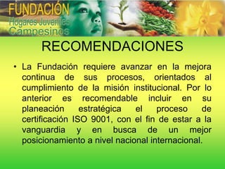RECOMENDACIONES
• La Fundación requiere avanzar en la mejora
  continua de sus procesos, orientados al
  cumplimiento de la misión institucional. Por lo
  anterior es recomendable incluir en su
  planeación      estratégica  el    proceso     de
  certificación ISO 9001, con el fin de estar a la
  vanguardia y en busca de un mejor
  posicionamiento a nivel nacional internacional.
 