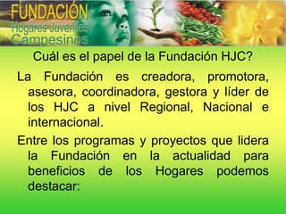 Cuál es el papel de la Fundación HJC?
La Fundación es creadora, promotora,
  asesora, coordinadora, gestora y líder de
  los HJC a nivel Regional, Nacional e
  internacional.
Entre los programas y proyectos que lidera
  la Fundación en la actualidad para
  beneficios de los Hogares podemos
  destacar:
 