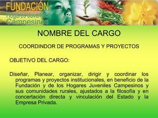 NOMBRE DEL CARGO
   COORDINDOR DE PROGRAMAS Y PROYECTOS

OBJETIVO DEL CARGO:

Diseñar, Planear, organizar, dirigir y coordinar los
  programas y proyectos institucionales, en beneficio de la
  Fundación y de los Hogares Juveniles Campesinos y
  sus comunidades rurales, ajustados a la filosofía y en
  concertación directa y vinculación del Estado y la
  Empresa Privada.
 