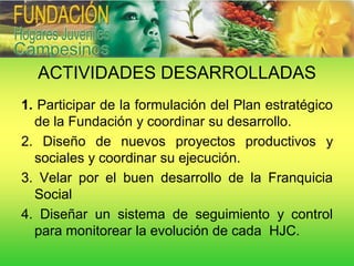 ACTIVIDADES DESARROLLADAS
1. Participar de la formulación del Plan estratégico
  de la Fundación y coordinar su desarrollo.
2. Diseño de nuevos proyectos productivos y
  sociales y coordinar su ejecución.
3. Velar por el buen desarrollo de la Franquicia
  Social
4. Diseñar un sistema de seguimiento y control
  para monitorear la evolución de cada HJC.
 