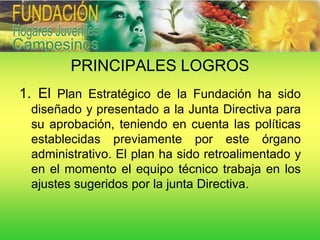 PRINCIPALES LOGROS
1. El Plan Estratégico de la Fundación ha sido
 diseñado y presentado a la Junta Directiva para
 su aprobación, teniendo en cuenta las políticas
 establecidas previamente por este órgano
 administrativo. El plan ha sido retroalimentado y
 en el momento el equipo técnico trabaja en los
 ajustes sugeridos por la junta Directiva.
 