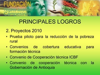 PRINCIPALES LOGROS
2. Proyectos 2010
• Prueba piloto para la reducción de la pobreza
  rural
• Convenios de cobertura educativa para
  formación técnica
• Convenio de Cooperación técnica ICBF
• Convenio de cooperación técnica con la
  Gobernación de Antioquia
 