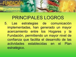 PRINCIPALES LOGROS
5.      Las estrategias de comunicación
     implementadas, han generado un mayor
     acercamiento entre los Hogares y la
     Fundación, permitiendo un mayor nivel de
     confianza que facilita el desarrollo de las
     actividades establecidas en el Plan
     estratégico.
 