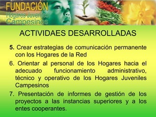 ACTIVIDAES DESARROLLADAS
5. Crear estrategias de comunicación permanente
  con los Hogares de la Red
6. Orientar al personal de los Hogares hacia el
  adecuado      funcionamiento     administrativo,
  técnico y operativo de los Hogares Juveniles
  Campesinos
7. Presentación de informes de gestión de los
  proyectos a las instancias superiores y a los
  entes cooperantes.
 