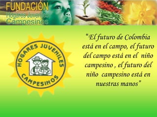 “El futuro de Colombia
está en el campo, el futuro
del campo está en el niño
 campesino , el futuro del
 niño campesino está en
     nuestras manos”
 