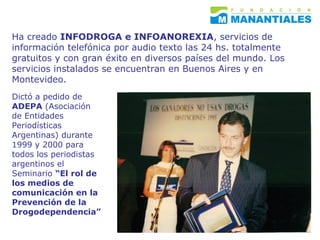 Ha creado  INFODROGA e INFOANOREXIA , servicios de información telefónica por audio texto las 24 hs. totalmente gratuitos y con gran éxito en diversos países del mundo. Los servicios instalados se encuentran en Buenos Aires y en Montevideo. Dictó a pedido de  ADEPA  (Asociación de Entidades Periodísticas Argentinas) durante 1999 y 2000 para todos los periodistas argentinos el Seminario  “El rol de  los medios de comunicación en la Prevención de la Drogodependencia” 