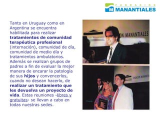 Tanto en Uruguay como en Argentina se encuentra habilitada para realizar  tratamientos de comunidad terapéutica profesional  (internación), comunidad de día, comunidad de medio día y tratamientos ambulatorios. Además se realizan grupos de padres a fin de evaluar la mejor manera de encarar la patología de sus  hijos  y convencerlos, cuando no desean hacerlo, de  realizar un tratamiento que les devuelva un proyecto de vida . Estas reuniones - libres y gratuitas - se llevan a cabo en todas nuestras sedes.  