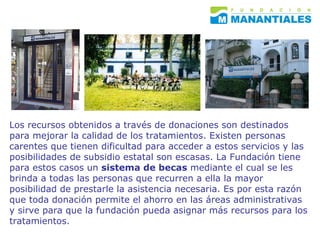 Los recursos obtenidos a través de donaciones son destinados para mejorar la calidad de los tratamientos. Existen personas carentes que tienen dificultad para acceder a estos servicios y las posibilidades de subsidio estatal son escasas. La Fundación tiene para estos casos un  sistema de becas  mediante el cual se les brinda a todas las personas que recurren a ella la mayor posibilidad de prestarle la asistencia necesaria. Es por esta razón que toda donación permite el ahorro en las áreas administrativas y sirve para que la fundación pueda asignar más recursos para los tratamientos.  