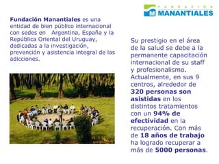 Fundación Manantiales  es una entidad de bien público internacional con sedes en  Argentina, España y la  República Oriental del Uruguay, dedicadas a la investigación, prevención y asistencia integral de las adicciones. Su prestigio en el área de la salud se debe a la permanente capacitación internacional de su staff y profesionalismo. Actualmente, en sus 9  centros, alrededor de  320 personas son asistidas  en los distintos tratamientos con un  94% de efectividad  en la recuperación. Con más de  18 años de trabajo  ha logrado recuperar a más de  5000 personas .   