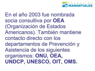 En el año 2003 fue nombrada socia consultiva por  OEA  (Organización de Estados Americanos).  También mantiene contacto directo con los departamentos de Prevención y Asistencia de los siguientes organismos:  ONU, OEA, UNDCP, UNESCO, OIT, OMS. 