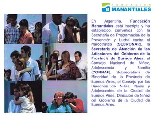 En Argentina,  Fundación Manantiales  está inscripta y ha establecido convenios con la Secretaría de Programación de la Prevención y Lucha contra el Narcotráfico ( SEDRONAR ), la  Secretaría de Atención de las Adicciones del Gobierno de la Provincia de Buenos Aires , el Consejo Nacional de Niñez, Adolescencia y Familia ( CONNAF ), Subsecretaría de Minoridad de la Provincia de Buenos Aires, el Consejo por los Derechos de Niñas, Niños y Adolescentes de la Ciudad de Buenos Aires, Dirección de Niñez del Gobierno de la Ciudad de Buenos Aires.  