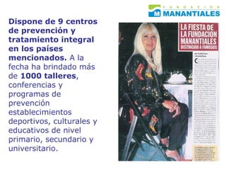 Dispone de 9 centros de prevención y tratamiento integral en los países mencionados.  A la fecha ha brindado más de  1000 talleres , conferencias y programas de prevención establecimientos deportivos, culturales y educativos de nivel primario, secundario y universitario.  