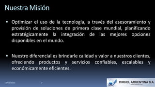 Nuestra Misión
  Optimizar el uso de la tecnología, a través del asesoramiento y
      provisión de soluciones de primera clase mundial, planificando
      estratégicamente la integración de las mejores opciones
      disponibles en el mundo.

  Nuestro diferencial es brindarle calidad y valor a nuestros clientes,
      ofreciendo productos y servicios confiables, escalables y
      económicamente eficientes.

12/02/2012         7
 