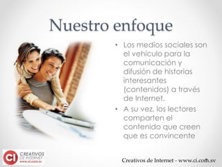 Creativos de Internet - www.ci.com.sv
Nuestro enfoque
• Los medios sociales son
el vehículo para la
comunicación y
difusión de historias
interesantes
(contenidos) a través
de Internet.
• A su vez, los lectores
comparten el
contenido que creen
que es convincente
 
