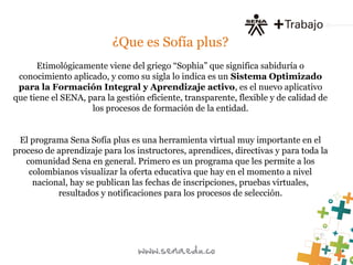¿Que es Sofía plus?
Etimológicamente viene del griego “Sophia” que significa sabiduría o
conocimiento aplicado, y como su sigla lo indica es un Sistema Optimizado
para la Formación Integral y Aprendizaje activo, es el nuevo aplicativo
que tiene el SENA, para la gestión eficiente, transparente, flexible y de calidad de
los procesos de formación de la entidad.
El programa Sena Sofía plus es una herramienta virtual muy importante en el
proceso de aprendizaje para los instructores, aprendices, directivas y para toda la
comunidad Sena en general. Primero es un programa que les permite a los
colombianos visualizar la oferta educativa que hay en el momento a nivel
nacional, hay se publican las fechas de inscripciones, pruebas virtuales,
resultados y notificaciones para los procesos de selección.
 