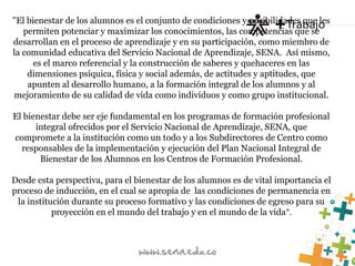 "El bienestar de los alumnos es el conjunto de condiciones y posibilidades que les
permiten potenciar y maximizar los conocimientos, las competencias que se
desarrollan en el proceso de aprendizaje y en su participación, como miembro de
la comunidad educativa del Servicio Nacional de Aprendizaje, SENA. Así mismo,
es el marco referencial y la construcción de saberes y quehaceres en las
dimensiones psíquica, física y social además, de actitudes y aptitudes, que
apunten al desarrollo humano, a la formación integral de los alumnos y al
mejoramiento de su calidad de vida como individuos y como grupo institucional.
El bienestar debe ser eje fundamental en los programas de formación profesional
integral ofrecidos por el Servicio Nacional de Aprendizaje, SENA, que
compromete a la institución como un todo y a los Subdirectores de Centro como
responsables de la implementación y ejecución del Plan Nacional Integral de
Bienestar de los Alumnos en los Centros de Formación Profesional.
Desde esta perspectiva, para el bienestar de los alumnos es de vital importancia el
proceso de inducción, en el cual se apropia de las condiciones de permanencia en
la institución durante su proceso formativo y las condiciones de egreso para su
proyección en el mundo del trabajo y en el mundo de la vida".
 