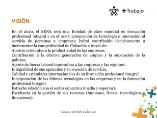 VISIÓN
En el 2020, el SENA será una Entidad de clase mundial en formación
profesional integral y en el uso y apropiación de tecnología e innovación al
servicio de personas y empresas; habrá contribuido decisivamente a
incrementar la competitividad de Colombia a través de:
Aportes relevantes a la productividad de las empresas.
Contribución a la efectiva generación de empleo y la superación de la
pobreza.
Aporte de fuerza laboral innovadora a las empresas y las regiones.
Integralidad de sus egresados y su vocación de servicio.
Calidad y estándares internacionales de su formación profesional integral.
Incorporación de las últimas tecnologías en las empresas y en la formación
profesional integral.
Estrecha relación con el sector educativo (media y superior).
Excelencia en la gestión de sus recursos (humanos, físicos, tecnológicos y
financieros).
 