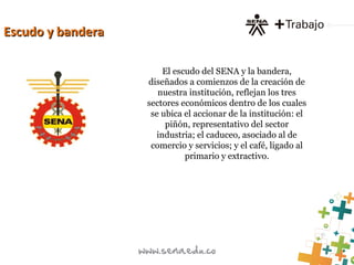 Escudo y banderaEscudo y bandera
El escudo del SENA y la bandera,
diseñados a comienzos de la creación de
nuestra institución, reflejan los tres
sectores económicos dentro de los cuales
se ubica el accionar de la institución: el
piñón, representativo del sector
industria; el caduceo, asociado al de
comercio y servicios; y el café, ligado al
primario y extractivo.
 